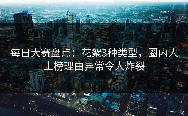 每日大赛盘点：花絮3种类型，圈内人上榜理由异常令人炸裂