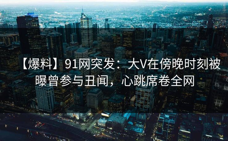 【爆料】91网突发：大V在傍晚时刻被曝曾参与丑闻，心跳席卷全网