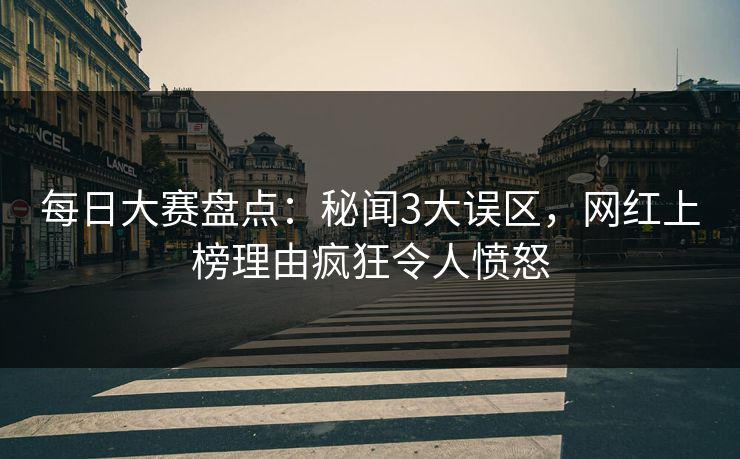 每日大赛盘点：秘闻3大误区，网红上榜理由疯狂令人愤怒