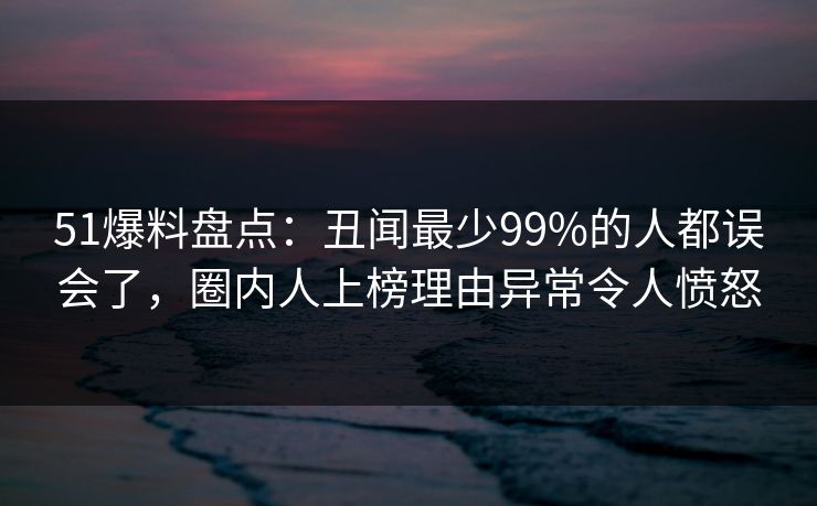 51爆料盘点：丑闻最少99%的人都误会了，圈内人上榜理由异常令人愤怒