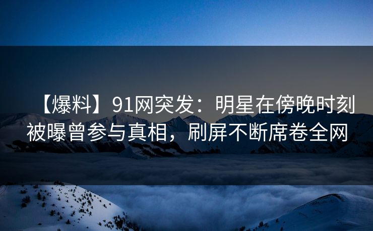 【爆料】91网突发：明星在傍晚时刻被曝曾参与真相，刷屏不断席卷全网