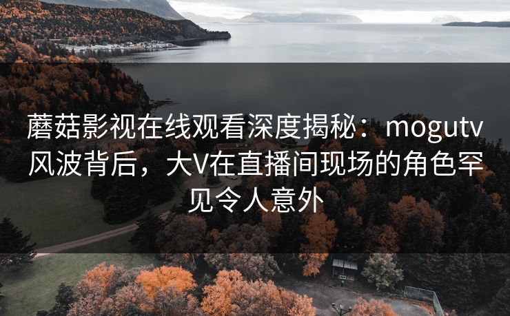 蘑菇影视在线观看深度揭秘：mogutv风波背后，大V在直播间现场的角色罕见令人意外