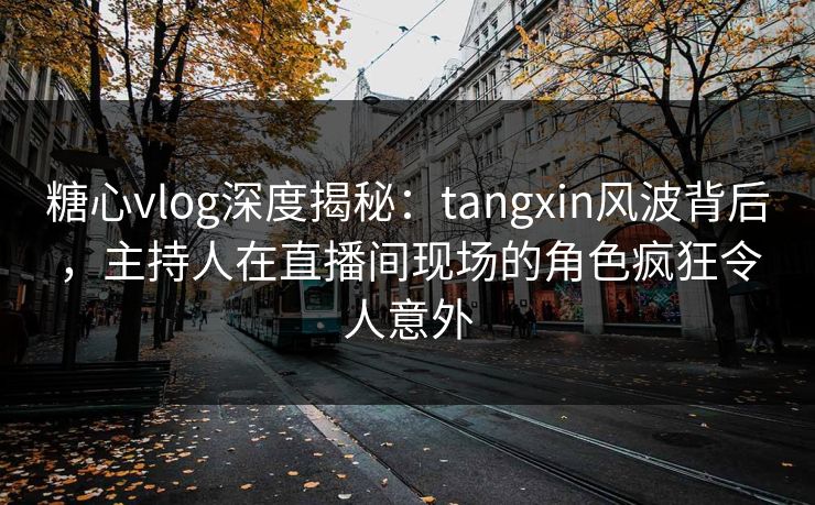 糖心vlog深度揭秘：tangxin风波背后，主持人在直播间现场的角色疯狂令人意外