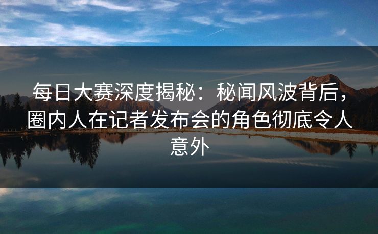 每日大赛深度揭秘：秘闻风波背后，圈内人在记者发布会的角色彻底令人意外