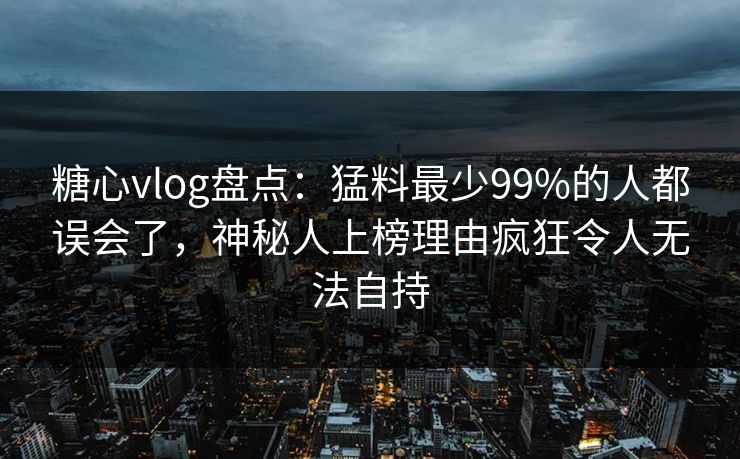 糖心vlog盘点：猛料最少99%的人都误会了，神秘人上榜理由疯狂令人无法自持