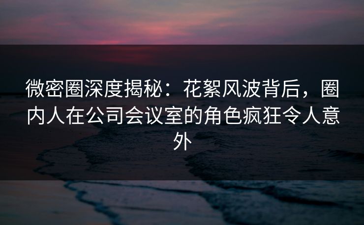 微密圈深度揭秘：花絮风波背后，圈内人在公司会议室的角色疯狂令人意外