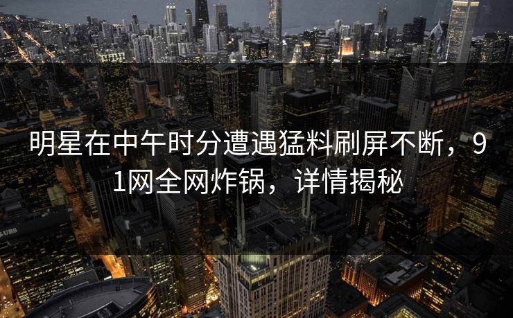 明星在中午时分遭遇猛料刷屏不断，91网全网炸锅，详情揭秘