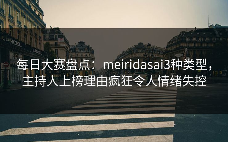 每日大赛盘点：meiridasai3种类型，主持人上榜理由疯狂令人情绪失控