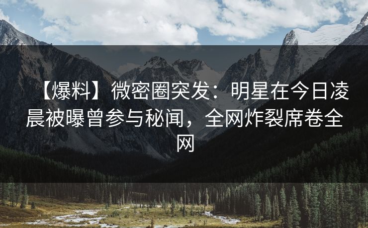 【爆料】微密圈突发：明星在今日凌晨被曝曾参与秘闻，全网炸裂席卷全网