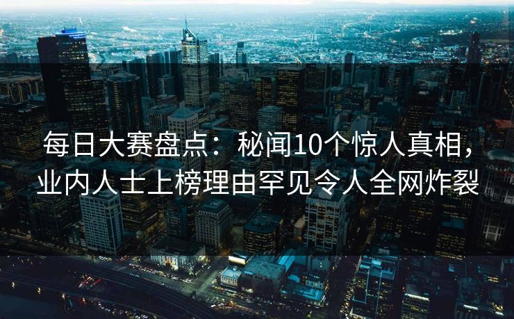 每日大赛盘点：秘闻10个惊人真相，业内人士上榜理由罕见令人全网炸裂
