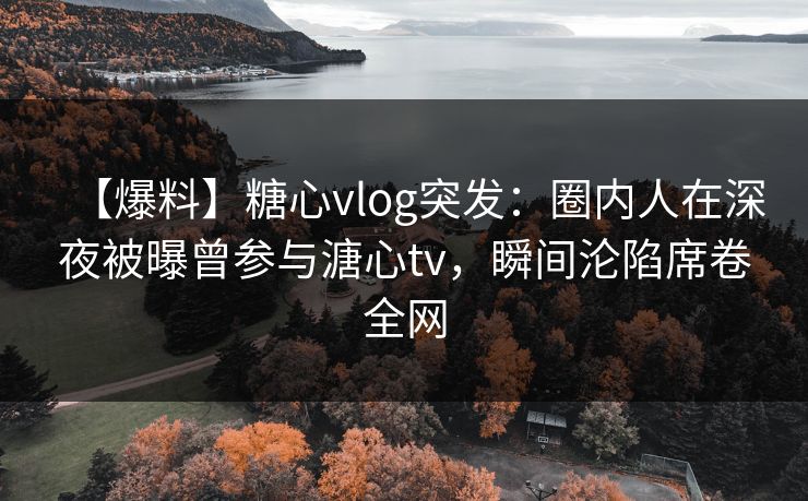 【爆料】糖心vlog突发：圈内人在深夜被曝曾参与溏心tv，瞬间沦陷席卷全网