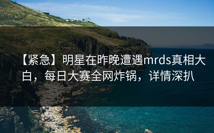 【紧急】明星在昨晚遭遇mrds真相大白，每日大赛全网炸锅，详情深扒