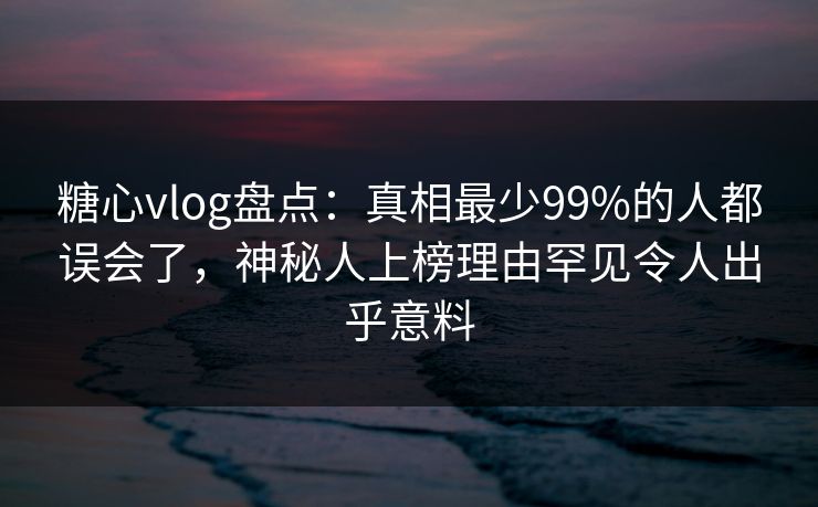 糖心vlog盘点：真相最少99%的人都误会了，神秘人上榜理由罕见令人出乎意料