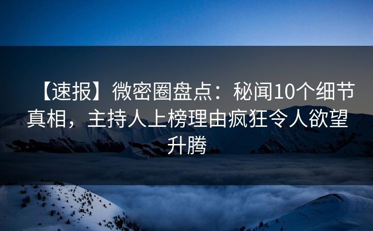 【速报】微密圈盘点：秘闻10个细节真相，主持人上榜理由疯狂令人欲望升腾