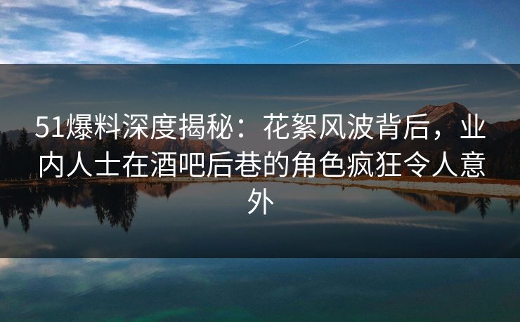 51爆料深度揭秘：花絮风波背后，业内人士在酒吧后巷的角色疯狂令人意外