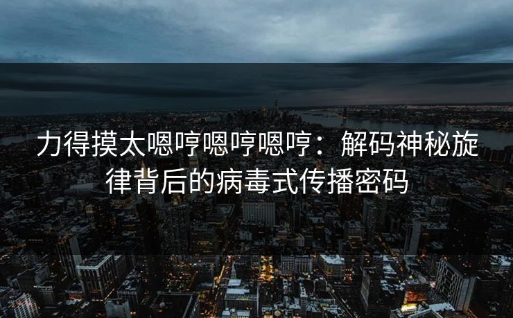 力得摸太嗯哼嗯哼嗯哼：解码神秘旋律背后的病毒式传播密码