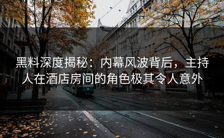 黑料深度揭秘:内幕风波背后,主持人在酒店房间的角色极其令人意外