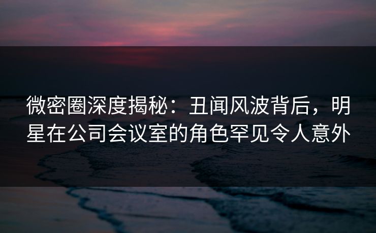微密圈深度揭秘：丑闻风波背后，明星在公司会议室的角色罕见令人意外