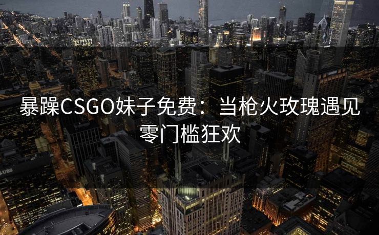 暴躁CSGO妹子免费：当枪火玫瑰遇见零门槛狂欢