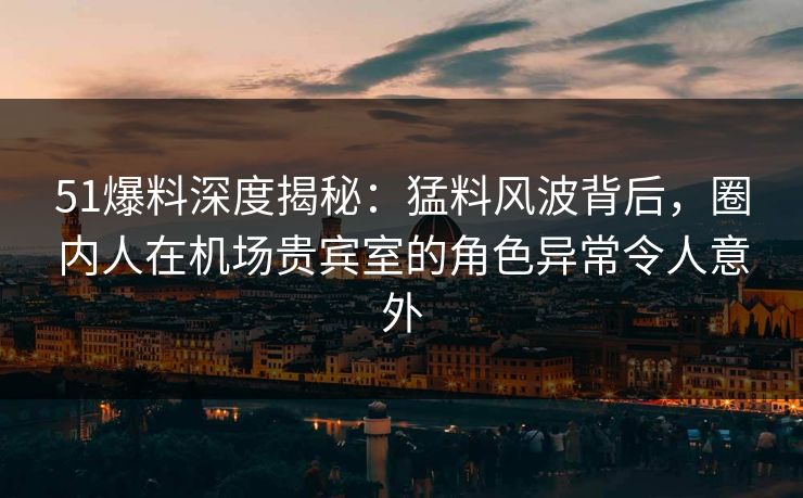 51爆料深度揭秘：猛料风波背后，圈内人在机场贵宾室的角色异常令人意外