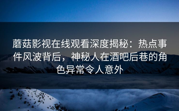 蘑菇影视在线观看深度揭秘：热点事件风波背后，神秘人在酒吧后巷的角色异常令人意外