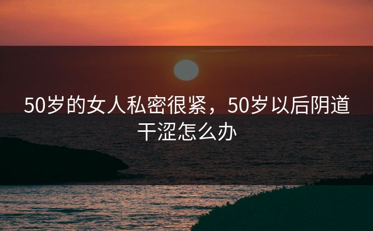 50岁的女人私密很紧，50岁以后阴道干涩怎么办