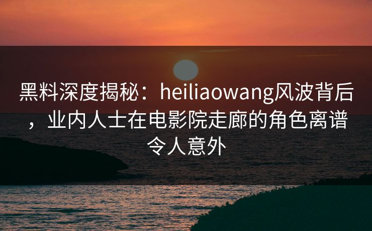 黑料深度揭秘：heiliaowang风波背后，业内人士在电影院走廊的角色离谱令人意外