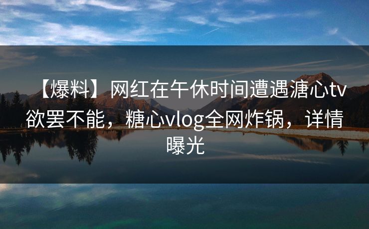【爆料】网红在午休时间遭遇溏心tv 欲罢不能，糖心vlog全网炸锅，详情曝光