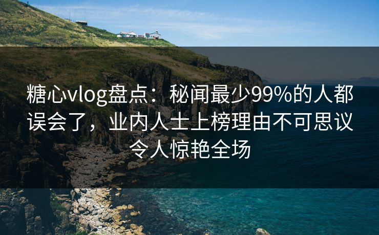 糖心vlog盘点：秘闻最少99%的人都误会了，业内人士上榜理由不可思议令人惊艳全场