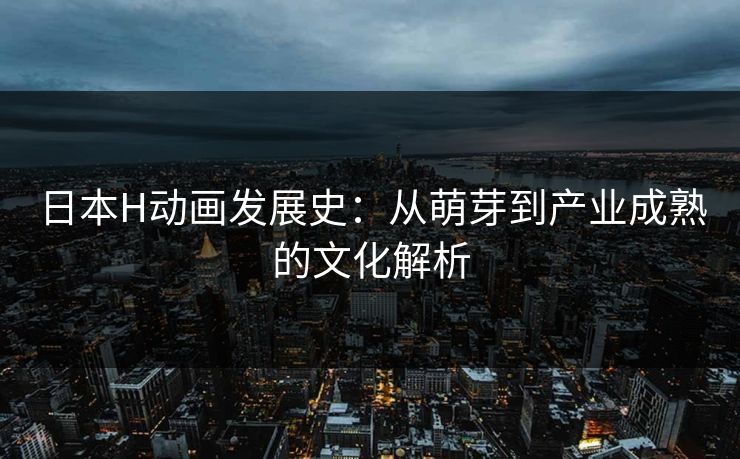 日本H动画发展史：从萌芽到产业成熟的文化解析