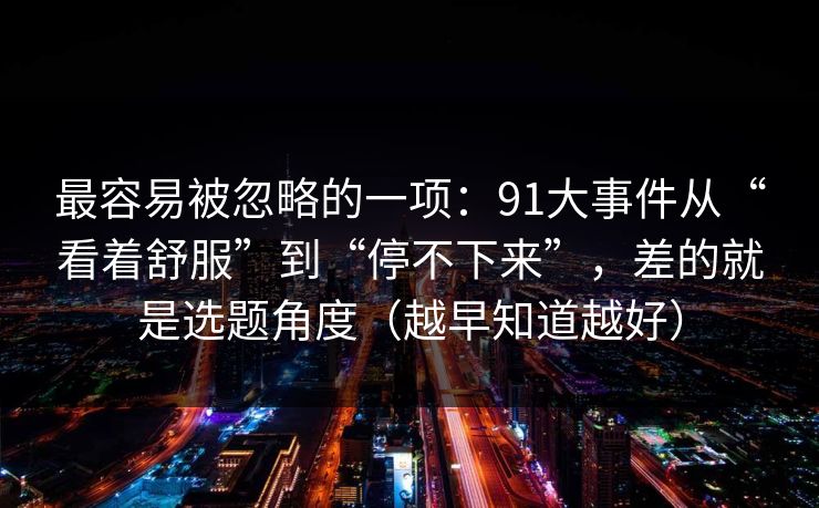 最容易被忽略的一项：91大事件从“看着舒服”到“停不下来”，差的就是选题角度（越早知道越好）