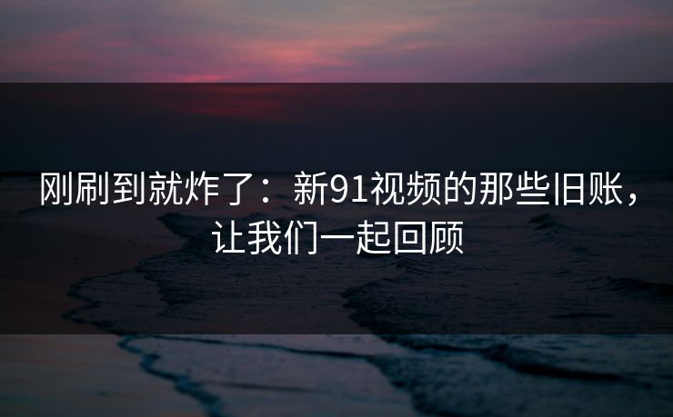 刚刷到就炸了：新91视频的那些旧账，让我们一起回顾