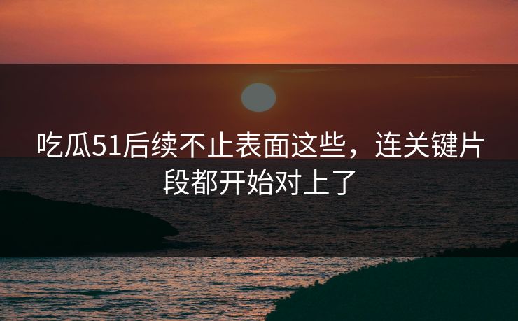 吃瓜51后续不止表面这些，连关键片段都开始对上了
