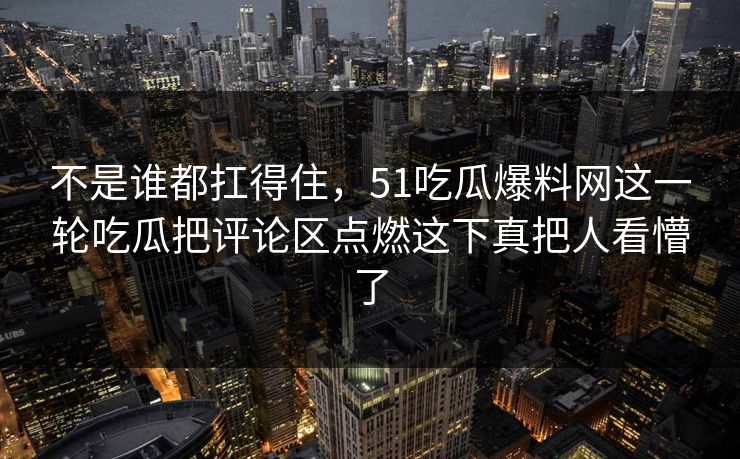 不是谁都扛得住，51吃瓜爆料网这一轮吃瓜把评论区点燃这下真把人看懵了