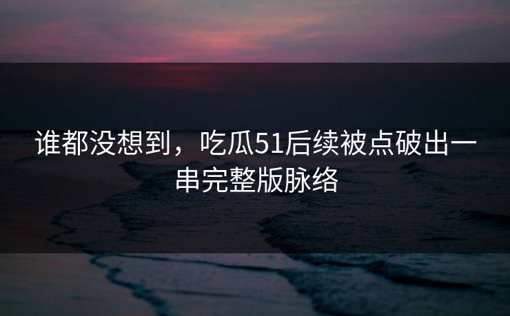 谁都没想到，吃瓜51后续被点破出一串完整版脉络